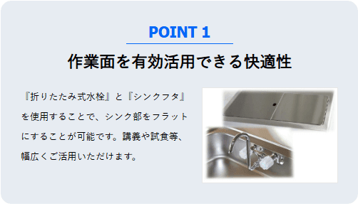 作業面を有効活用できる快適性。折りたたみ式水栓とシンクフタを使用することで、シンク部をフラットにし、講義や試食などに広く活用できます。